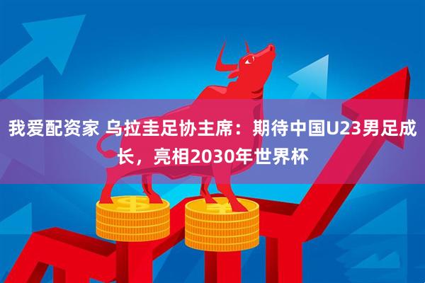 我爱配资家 乌拉圭足协主席：期待中国U23男足成长，亮相2030年世界杯