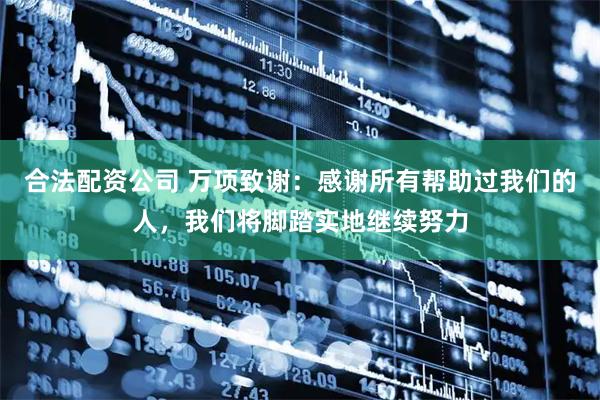 合法配资公司 万项致谢：感谢所有帮助过我们的人，我们将脚踏实地继续努力