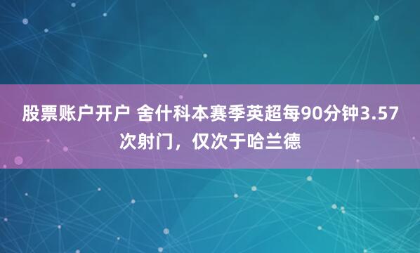 股票账户开户 舍什科本赛季英超每90分钟3.57次射门，仅次于哈兰德
