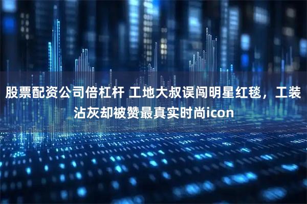 股票配资公司倍杠杆 工地大叔误闯明星红毯，工装沾灰却被赞最真实时尚icon