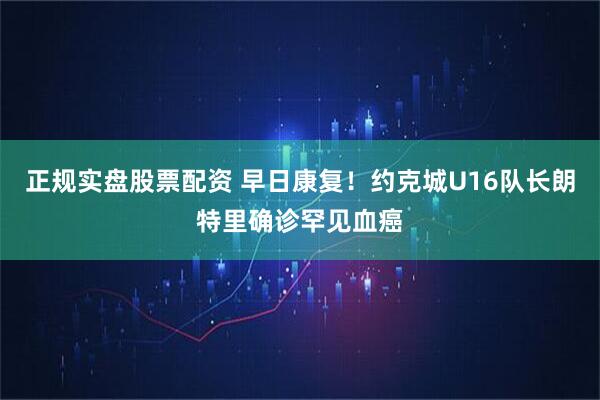 正规实盘股票配资 早日康复!约克城U16队长朗特里确诊罕见血癌