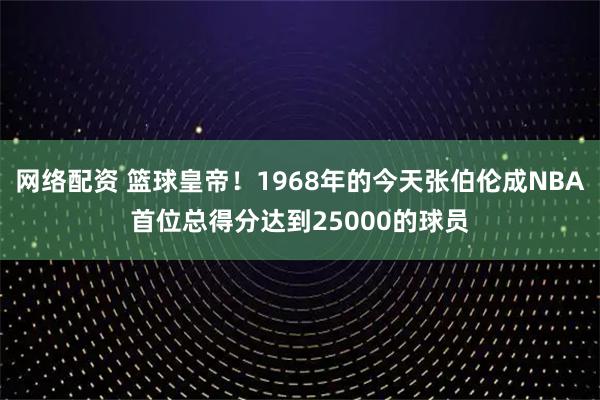 网络配资 篮球皇帝！1968年的今天张伯伦成NBA首位总得分达到25000的球员