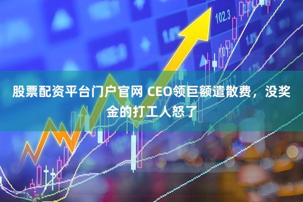 股票配资平台门户官网 CEO领巨额遣散费，没奖金的打工人怒了