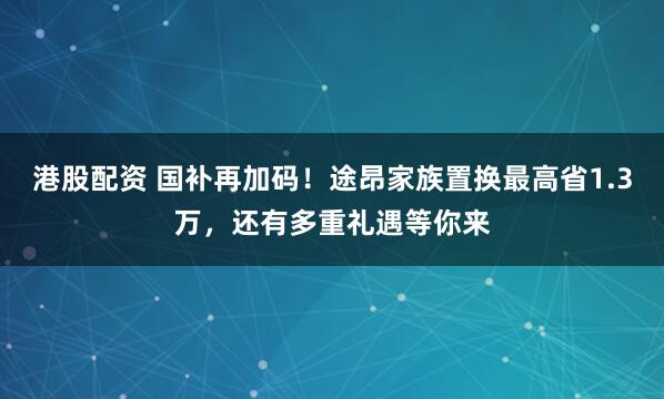 港股配资 国补再加码！途昂家族置换最高省1.3万，还有多重礼遇等你来