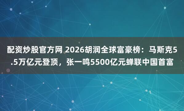 配资炒股官方网 2026胡润全球富豪榜：马斯克5.5万亿元登顶，张一鸣5500亿元蝉联中国首富
