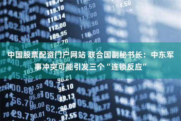 中国股票配资门户网站 联合国副秘书长：中东军事冲突可能引发三个“连锁反应”