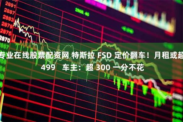 专业在线股票配资网 特斯拉 FSD 定价翻车!月租或超 499 车主:超 300 一分不花
