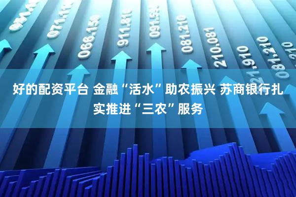 好的配资平台 金融“活水”助农振兴 苏商银行扎实推进“三农”服务