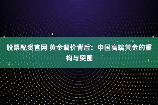 股票配资官网 黄金调价背后：中国高端黄金的重构与突围