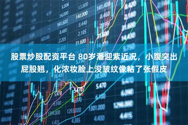 股票炒股配资平台 80岁潘迎紫近况，小腹突出屁股翘，化浓妆脸上没皱纹像粘了张假皮