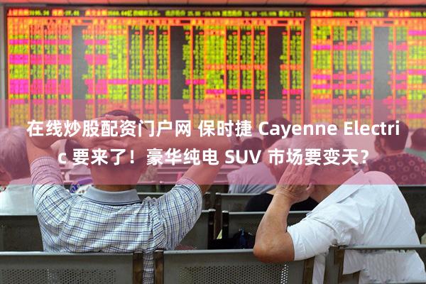 在线炒股配资门户网 保时捷 Cayenne Electric 要来了！豪华纯电 SUV 市场要变天？