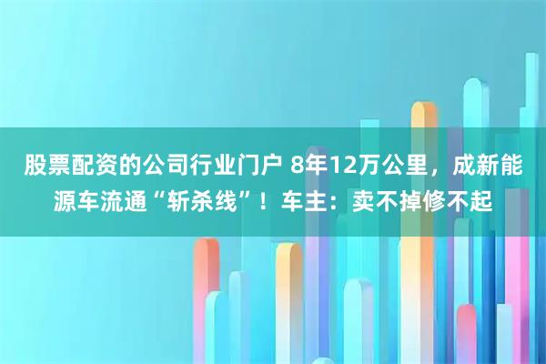 股票配资的公司行业门户 8年12万公里，成新能源车流通“斩杀线”！车主：卖不掉修不起