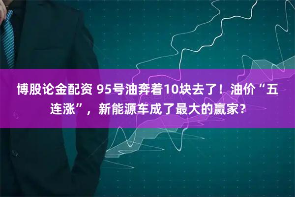 博股论金配资 95号油奔着10块去了！油价“五连涨”，新能源车成了最大的赢家？