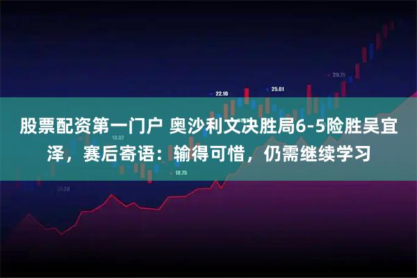 股票配资第一门户 奥沙利文决胜局6-5险胜吴宜泽，赛后寄语：输得可惜，仍需继续学习