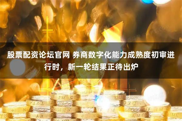 股票配资论坛官网 券商数字化能力成熟度初审进行时，新一轮结果正待出炉