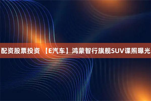 配资股票投资 【E汽车】鸿蒙智行旗舰SUV谍照曝光