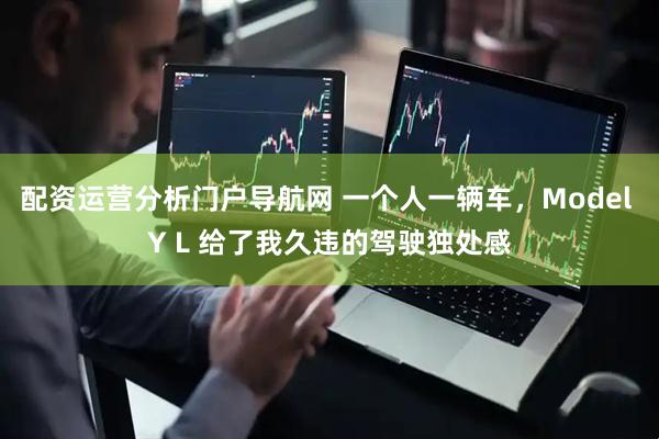 配资运营分析门户导航网 一个人一辆车，Model Y L 给了我久违的驾驶独处感