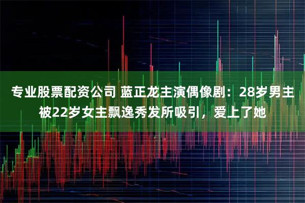 专业股票配资公司 蓝正龙主演偶像剧：28岁男主被22岁女主飘逸秀发所吸引，爱上了她