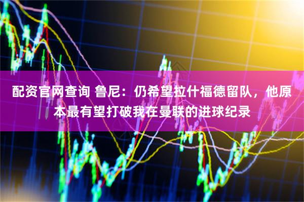 配资官网查询 鲁尼：仍希望拉什福德留队，他原本最有望打破我在曼联的进球纪录