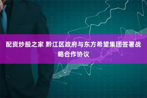 配资炒股之家 黔江区政府与东方希望集团签署战略合作协议