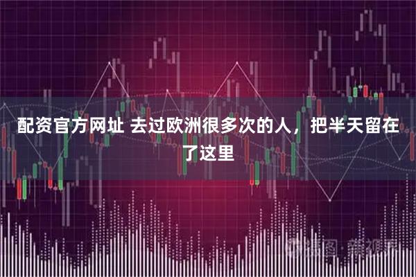 配资官方网址 去过欧洲很多次的人,把半天留在了这里
