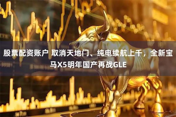 股票配资账户 取消天地门、纯电续航上千，全新宝马X5明年国产再战GLE