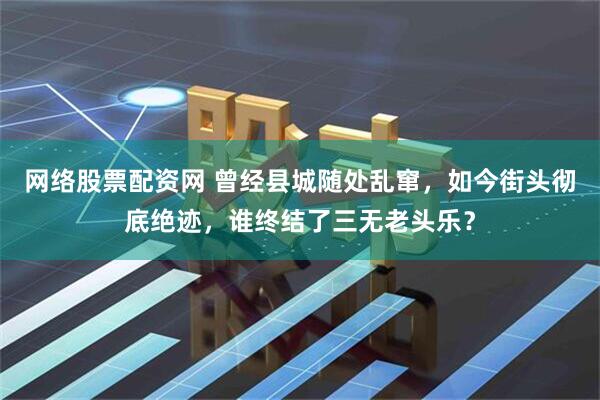 网络股票配资网 曾经县城随处乱窜，如今街头彻底绝迹，谁终结了三无老头乐？
