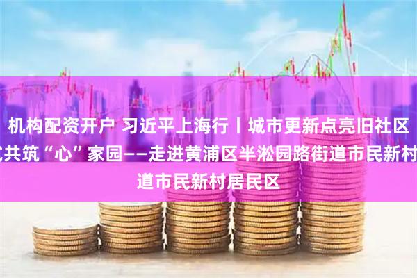 机构配资开户 习近平上海行丨城市更新点亮旧社区 新方式共筑“心”家园——走进黄浦区半淞园路街道市民新村居民区