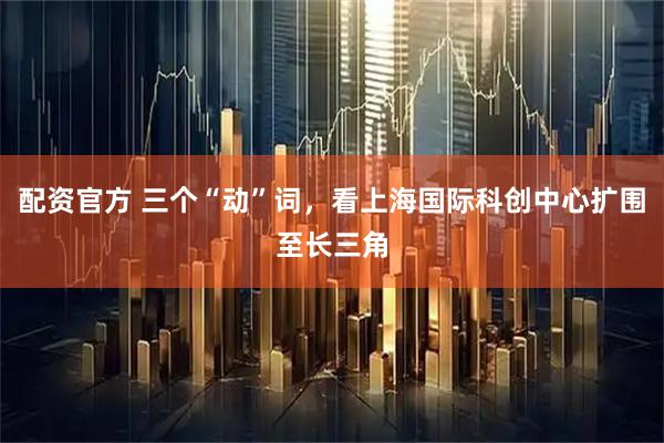 配资官方 三个“动”词，看上海国际科创中心扩围至长三角