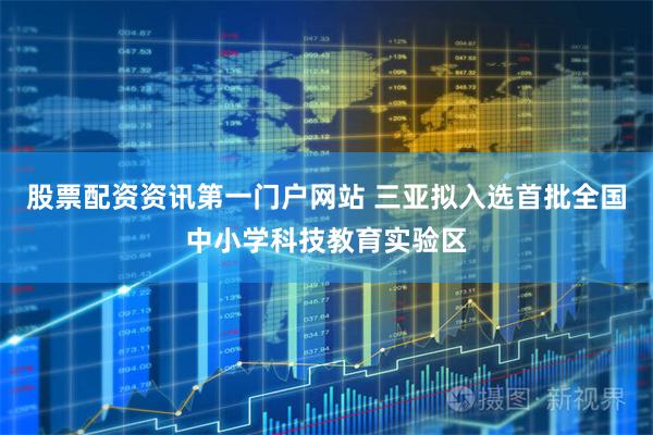 股票配资资讯第一门户网站 三亚拟入选首批全国中小学科技教育实验区