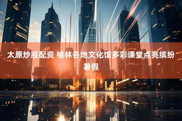 太原炒股配资 榆林各地文化馆多彩课堂点亮缤纷暑假