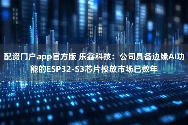 配资门户app官方版 乐鑫科技：公司具备边缘AI功能的ESP32-S3芯片投放市场已数年