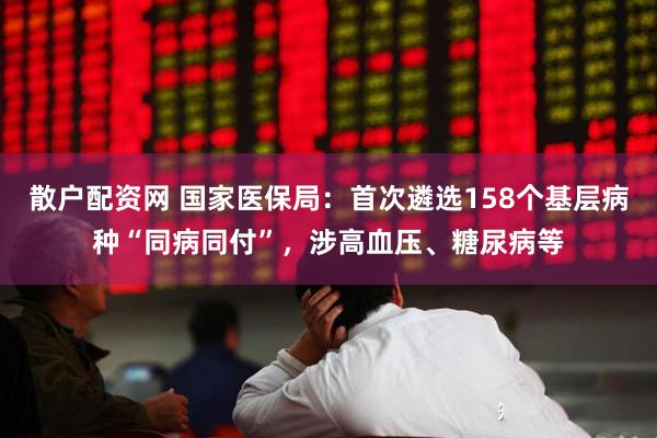 散户配资网 国家医保局：首次遴选158个基层病种“同病同付”，涉高血压、糖尿病等