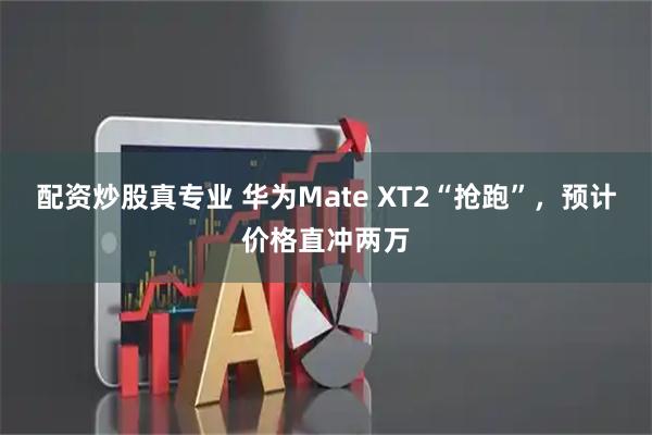 配资炒股真专业 华为Mate XT2“抢跑”，预计价格直冲两万