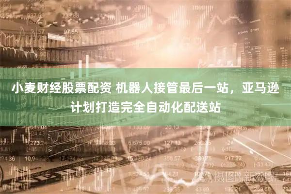 小麦财经股票配资 机器人接管最后一站，亚马逊计划打造完全自动化配送站