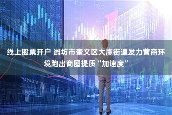 线上股票开户 潍坊市奎文区大虞街道发力营商环境跑出商圈提质“加速度”