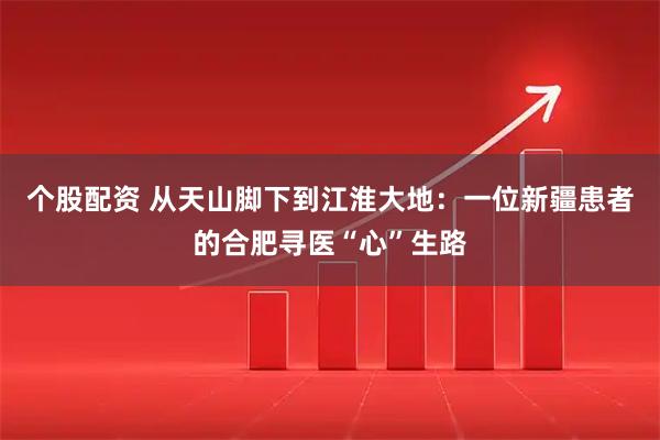 个股配资 从天山脚下到江淮大地：一位新疆患者的合肥寻医“心”生路