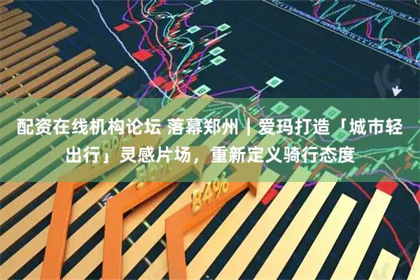 配资在线机构论坛 落幕郑州｜爱玛打造「城市轻出行」灵感片场，重新定义骑行态度