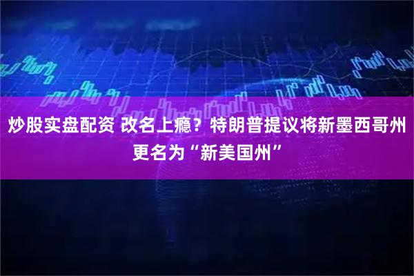 炒股实盘配资 改名上瘾？特朗普提议将新墨西哥州更名为“新美国州”
