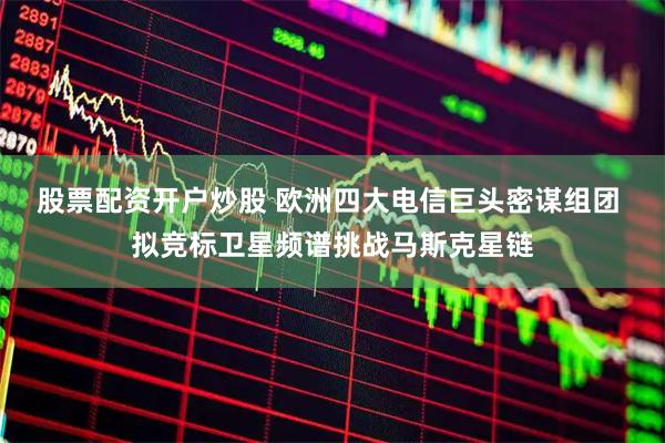 股票配资开户炒股 欧洲四大电信巨头密谋组团 拟竞标卫星频谱挑战马斯克星链